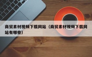 东方商贸素材视频下载网站（商贸素材视频下载网站有哪些）